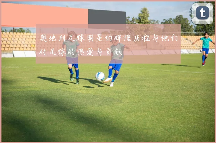 奥地利足球明星的辉煌历程与他们对足球的热爱与贡献