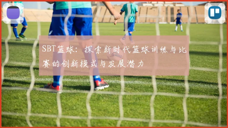 SBT篮球：探索新时代篮球训练与比赛的创新模式与发展潜力