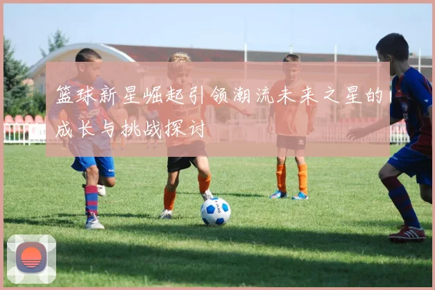 篮球新星崛起引领潮流未来之星的成长与挑战探讨