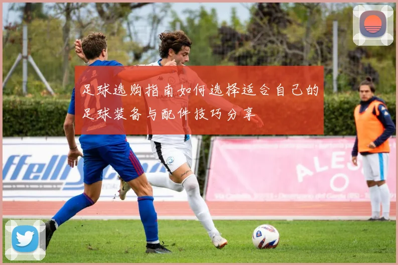足球选购指南如何选择适合自己的足球装备与配件技巧分享